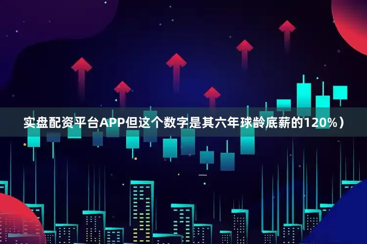 实盘配资平台APP但这个数字是其六年球龄底薪的120%）