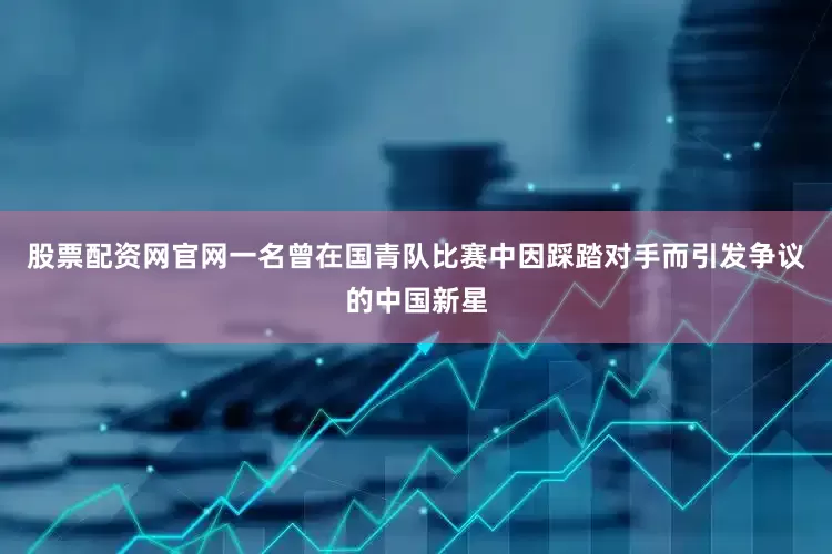 股票配资网官网一名曾在国青队比赛中因踩踏对手而引发争议的中国新星