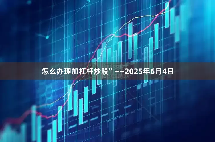 怎么办理加杠杆炒股”——2025年6月4日