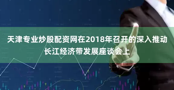 天津专业炒股配资网在2018年召开的深入推动长江经济带发展座谈会上