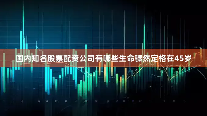 国内知名股票配资公司有哪些生命骤然定格在45岁