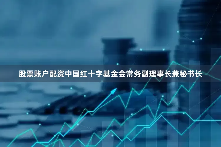 股票账户配资中国红十字基金会常务副理事长兼秘书长