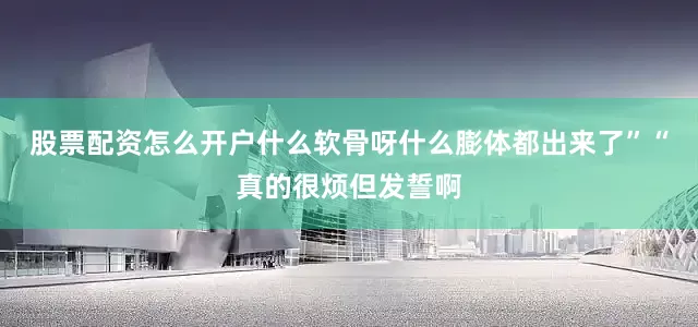 股票配资怎么开户什么软骨呀什么膨体都出来了”“真的很烦但发誓啊