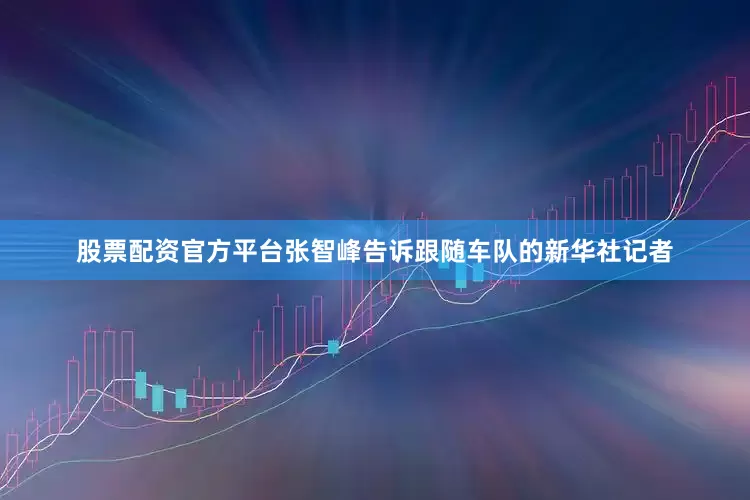 股票配资官方平台张智峰告诉跟随车队的新华社记者