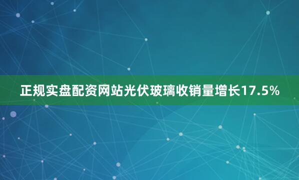 正规实盘配资网站光伏玻璃收销量增长17.5%
