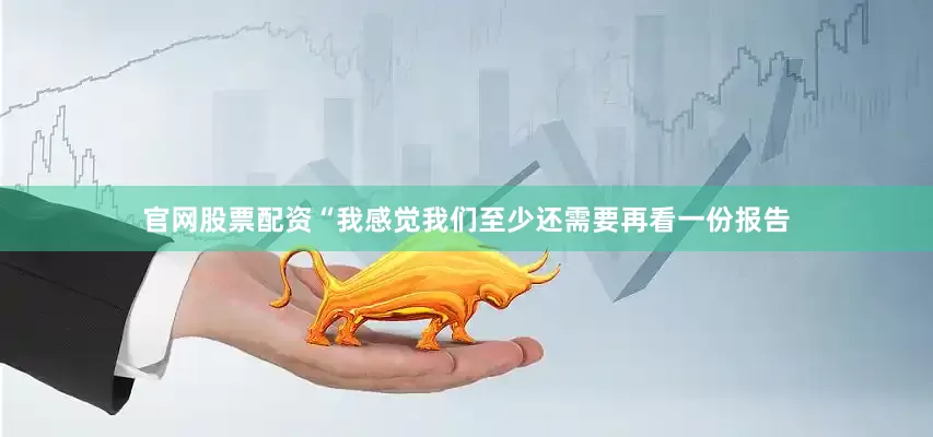 官网股票配资“我感觉我们至少还需要再看一份报告
