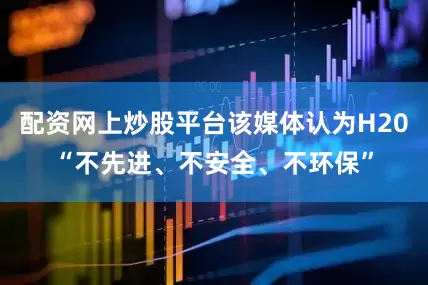 配资网上炒股平台该媒体认为H20“不先进、不安全、不环保”