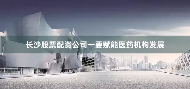 长沙股票配资公司一要赋能医药机构发展